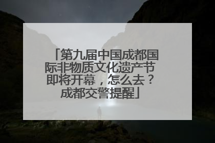 第九届中国成都国际非物质文化遗产节即将开幕，怎么去？成都交警提醒