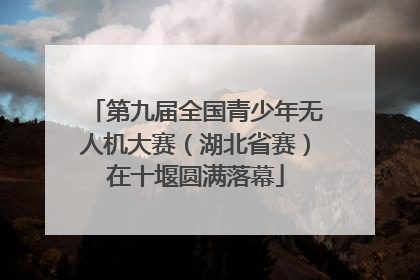 第九届全国青少年无人机大赛（湖北省赛）在十堰圆满落幕