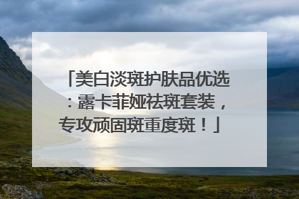 美白淡斑护肤品优选：露卡菲娅祛斑套装，专攻顽固斑重度斑！