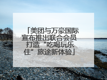 美团与万豪国际宣布推出联合会员 打造“吃喝玩乐住”旅途新体验