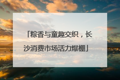 粽香与童趣交织，长沙消费市场活力爆棚