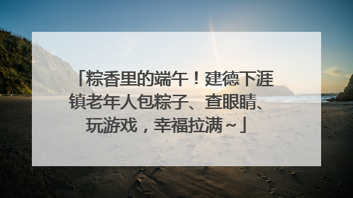 粽香里的端午！建德下涯镇老年人包粽子、查眼睛、玩游戏，幸福拉满～