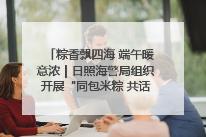 粽香飘四海 端午暖意浓｜日照海警局组织开展“同包米粽 共话端午”系列活动