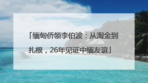缅甸侨领李伯波：从淘金到扎根，26年见证中缅友谊
