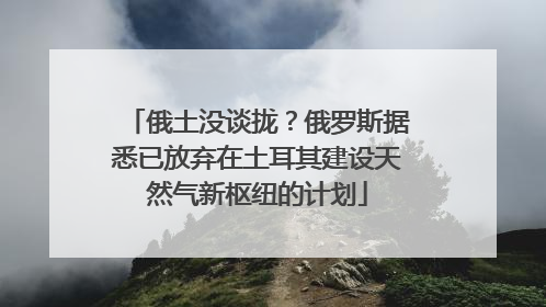 俄土没谈拢？俄罗斯据悉已放弃在土耳其建设天然气新枢纽的计划