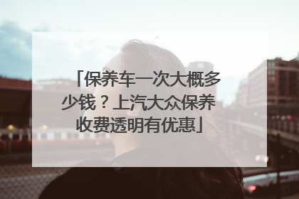 保养车一次大概多少钱？上汽大众保养收费透明有优惠