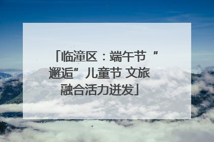 临潼区：端午节“邂逅”儿童节 文旅融合活力迸发