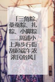 三角粽、桑蚕粽、扎粽、小脚粽……周浦小上海步行街刮起端午浓浓民俗风