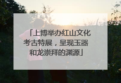 上博举办红山文化考古特展，呈现玉器和龙崇拜的渊源