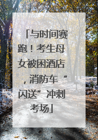 与时间赛跑！考生母女被困酒店，消防车“闪送”冲刺考场