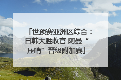 世预赛亚洲区综合：日韩大胜收官 阿曼“压哨”晋级附加赛