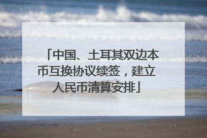中国、土耳其双边本币互换协议续签，建立人民币清算安排