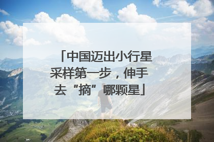 中国迈出小行星采样第一步，伸手去“摘”哪颗星
