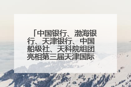 中国银行、渤海银行、天津银行、中国船级社、天科院组团亮相第三届天津国际航运展 输出航运服务“中国方案”