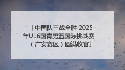 中国队三战全胜 2025年U16国青男篮国际挑战赛（广安赛区）圆满收官