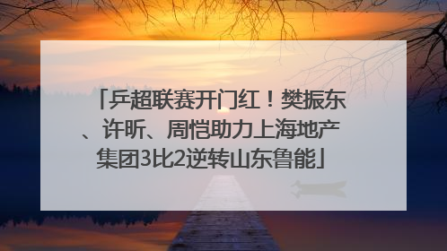 乒超联赛开门红！樊振东、许昕、周恺助力上海地产集团3比2逆转山东鲁能