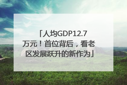 人均GDP12.7万元！首位背后，看老区发展跃升的新作为