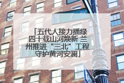 五代人接力播绿 四十载山河焕新 兰州推进“三北”工程守护黄河安澜