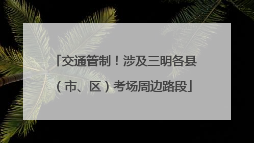 交通管制！涉及三明各县（市、区）考场周边路段