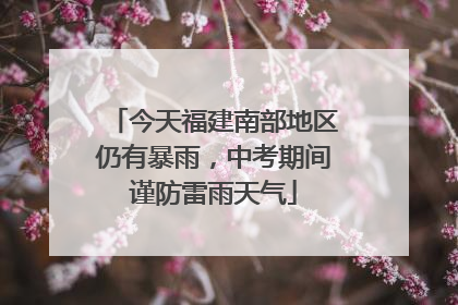今天福建南部地区仍有暴雨，中考期间谨防雷雨天气