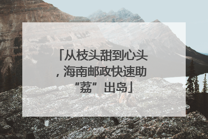 从枝头甜到心头，海南邮政快速助“荔”出岛