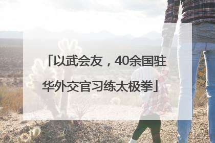以武会友，40余国驻华外交官习练太极拳