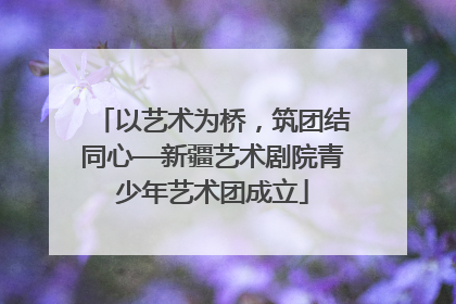 以艺术为桥，筑团结同心—新疆艺术剧院青少年艺术团成立