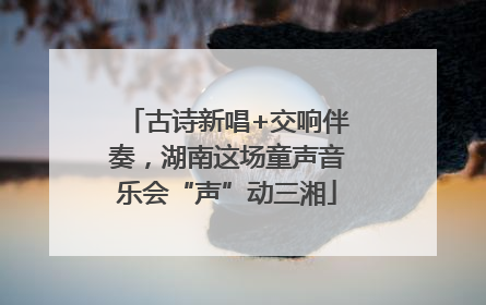古诗新唱+交响伴奏，湖南这场童声音乐会“声”动三湘