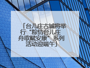 台儿庄古城将举行“粽情台儿庄 舟歌赋安康”系列活动迎端午