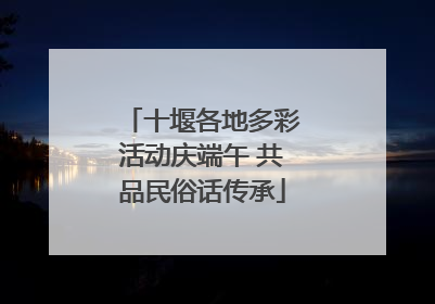 十堰各地多彩活动庆端午 共品民俗话传承