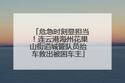 危急时刻显担当！连云港海州花果山街道城管队员抬车救出被困车主