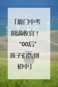 厦门中考圆满收官！“00后”孩子们告别初中