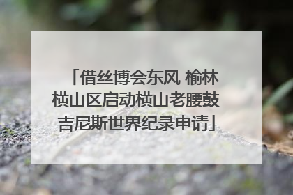 借丝博会东风 榆林横山区启动横山老腰鼓吉尼斯世界纪录申请