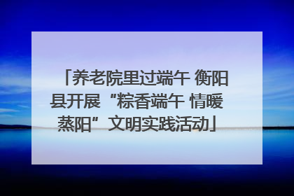养老院里过端午 衡阳县开展“粽香端午 情暖蒸阳”文明实践活动