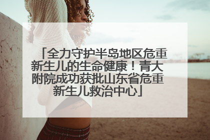 全力守护半岛地区危重新生儿的生命健康！青大附院成功获批山东省危重新生儿救治中心