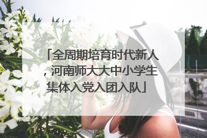 全周期培育时代新人，河南师大大中小学生集体入党入团入队