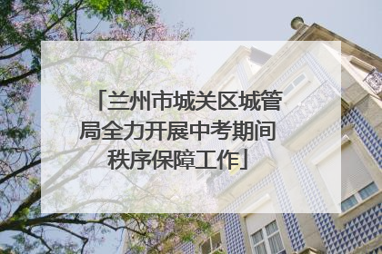 兰州市城关区城管局全力开展中考期间秩序保障工作