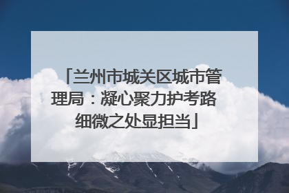 兰州市城关区城市管理局：凝心聚力护考路 细微之处显担当