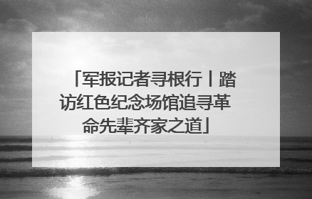 军报记者寻根行丨踏访红色纪念场馆追寻革命先辈齐家之道