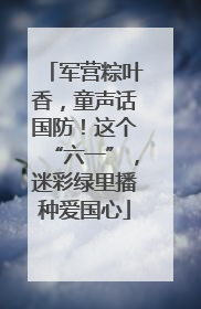 军营粽叶香，童声话国防！这个“六一”，迷彩绿里播种爱国心