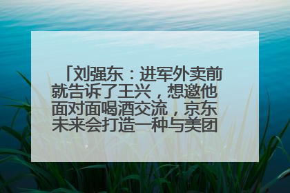 刘强东：进军外卖前就告诉了王兴，想邀他面对面喝酒交流，京东未来会打造一种与美团不同的商业模式