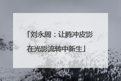 刘永周：让腾冲皮影在光影流转中新生