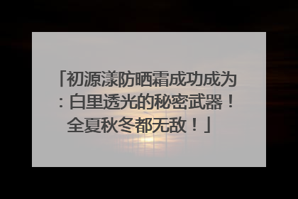 初源漾防晒霜成功成为：白里透光的秘密武器！全夏秋冬都无敌！