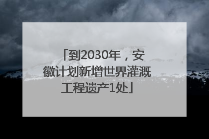 到2030年，安徽计划新增世界灌溉工程遗产1处