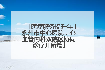 医疗服务提升年丨永州市中心医院：心血管内科双院区协同诊疗开新篇