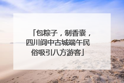 包粽子，制香囊，四川阆中古城端午民俗吸引八方游客
