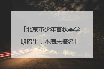 北京市少年宫秋季学期招生，本周末报名