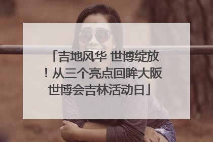 吉地风华 世博绽放！从三个亮点回眸大阪世博会吉林活动日