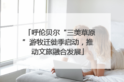 呼伦贝尔“三美草原”游牧迁徙季启动，推动文旅融合发展