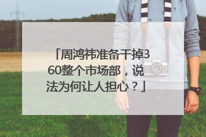 周鸿祎准备干掉360整个市场部，说法为何让人担心？